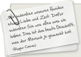 "Wir schenken unseren Hunden ein klein wenig Liebe und Zeit. Dafür schenken Sie uns restlos alles was Sie zu bieten haben. Es ist zweifellos das beste Geschäft, was der Mensch je gemacht hat." (Roger Caras)