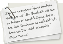 ""Ein gut erzogener Hund wird nicht darauf bestehen, dass Du die Mahlzeit mit ihm teilst; er sorgt lediglich dafür, dass Dein Gewissen so schlecht ist, dass sie Dir nicht mehr schmeckt." (Helen Thomson)